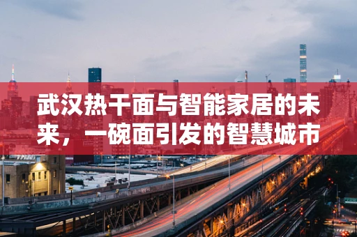 武汉热干面与智能家居的未来，一碗面引发的智慧城市思考