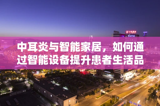 中耳炎与智能家居，如何通过智能设备提升患者生活品质？