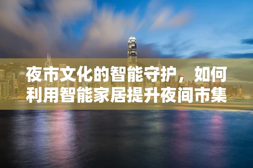 夜市文化的智能守护，如何利用智能家居提升夜间市集体验？