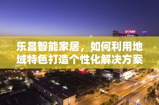 乐昌智能家居，如何利用地域特色打造个性化解决方案？