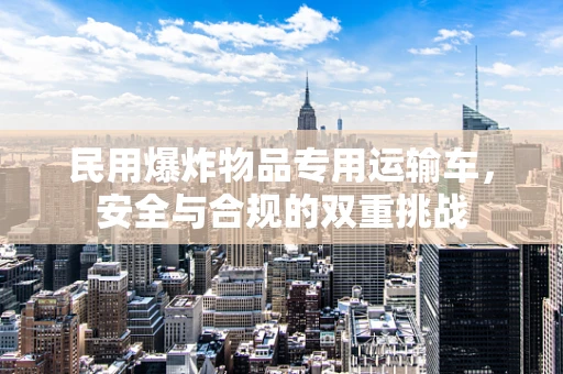 民用爆炸物品专用运输车，安全与合规的双重挑战