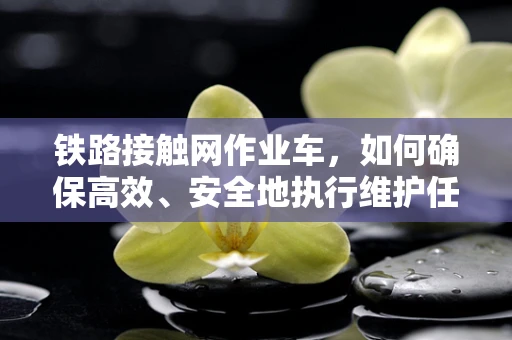 铁路接触网作业车，如何确保高效、安全地执行维护任务？