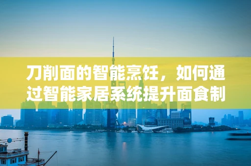 刀削面的智能烹饪，如何通过智能家居系统提升面食制作体验？