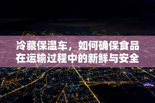 冷藏保温车，如何确保食品在运输过程中的新鲜与安全？