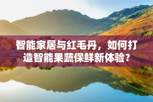 智能家居与红毛丹，如何打造智能果蔬保鲜新体验？
