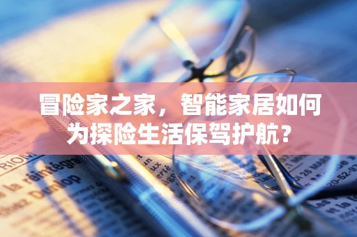 冒险家之家，智能家居如何为探险生活保驾护航？