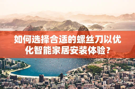 如何选择合适的螺丝刀以优化智能家居安装体验？