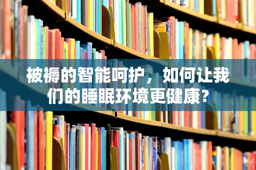被褥的智能呵护，如何让我们的睡眠环境更健康？