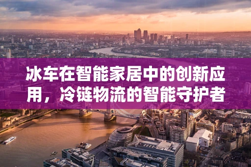 冰车在智能家居中的创新应用，冷链物流的智能守护者？