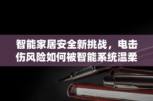 智能家居安全新挑战，电击伤风险如何被智能系统温柔地管理？
