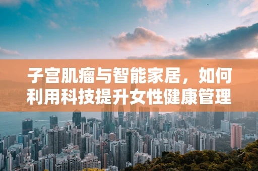子宫肌瘤与智能家居，如何利用科技提升女性健康管理？