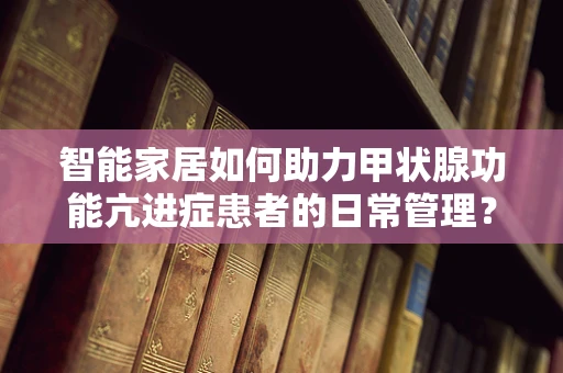 智能家居如何助力甲状腺功能亢进症患者的日常管理？