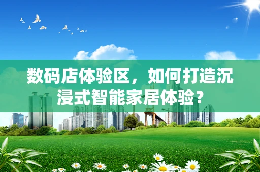 数码店体验区，如何打造沉浸式智能家居体验？