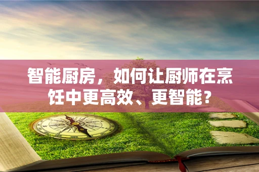 智能厨房，如何让厨师在烹饪中更高效、更智能？