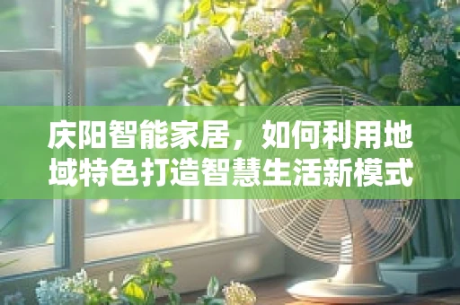 庆阳智能家居，如何利用地域特色打造智慧生活新模式？
