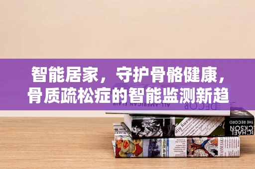 智能居家，守护骨骼健康，骨质疏松症的智能监测新趋势？