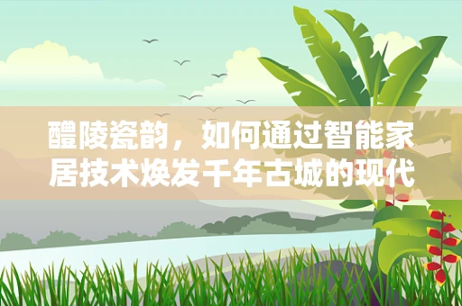 醴陵瓷韵，如何通过智能家居技术焕发千年古城的现代生活新风尚？