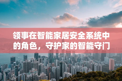 领事在智能家居安全系统中的角色，守护家的智能守门人