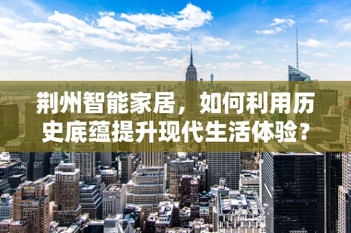 荆州智能家居，如何利用历史底蕴提升现代生活体验？