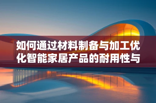 如何通过材料制备与加工优化智能家居产品的耐用性与性能？