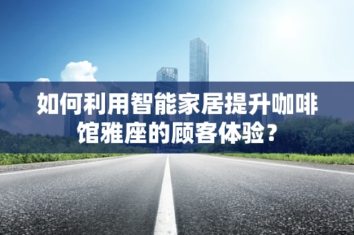 如何利用智能家居提升咖啡馆雅座的顾客体验？