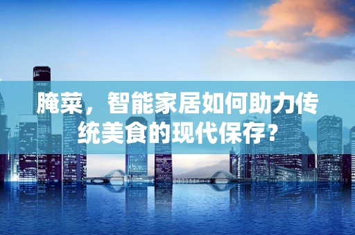 腌菜，智能家居如何助力传统美食的现代保存？