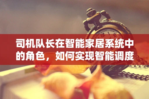 司机队长在智能家居系统中的角色，如何实现智能调度与安全监控？