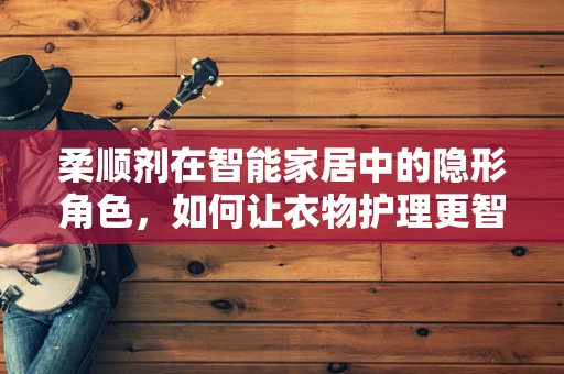 柔顺剂在智能家居中的隐形角色，如何让衣物护理更智能、更环保？