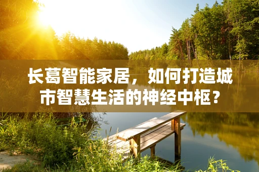 长葛智能家居，如何打造城市智慧生活的神经中枢？