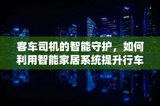 客车司机的智能守护，如何利用智能家居系统提升行车安全？