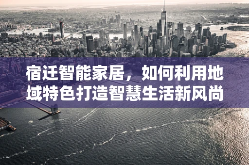 宿迁智能家居，如何利用地域特色打造智慧生活新风尚？