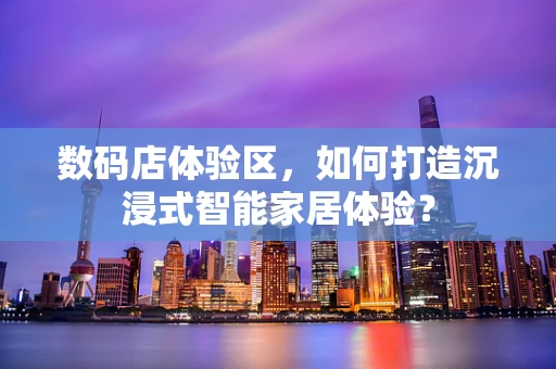 数码店体验区，如何打造沉浸式智能家居体验？