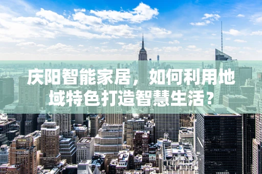 庆阳智能家居，如何利用地域特色打造智慧生活？