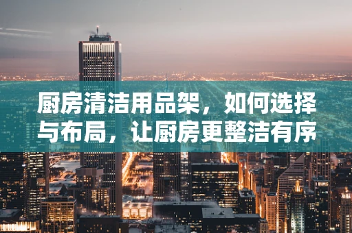 厨房清洁用品架，如何选择与布局，让厨房更整洁有序？