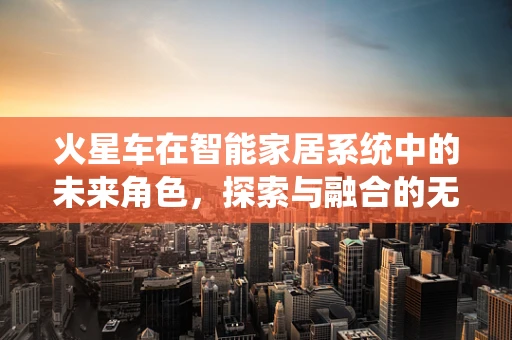 火星车在智能家居系统中的未来角色，探索与融合的无限可能？