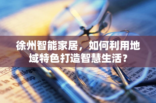 徐州智能家居，如何利用地域特色打造智慧生活？