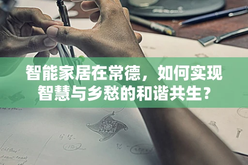 智能家居在常德，如何实现智慧与乡愁的和谐共生？