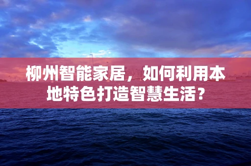 柳州智能家居，如何利用本地特色打造智慧生活？