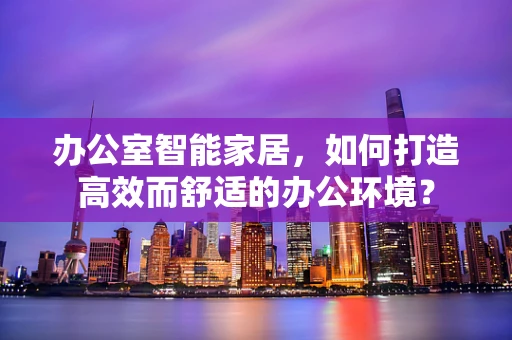 办公室智能家居，如何打造高效而舒适的办公环境？