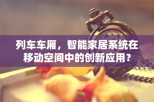 列车车厢，智能家居系统在移动空间中的创新应用？