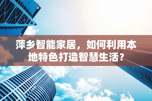 萍乡智能家居，如何利用本地特色打造智慧生活？