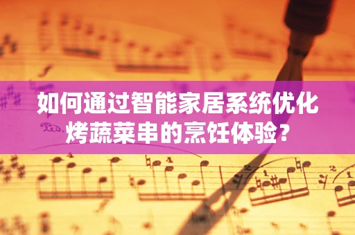 如何通过智能家居系统优化烤蔬菜串的烹饪体验？