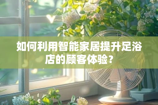 如何利用智能家居提升足浴店的顾客体验？