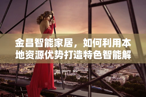 金昌智能家居，如何利用本地资源优势打造特色智能解决方案？