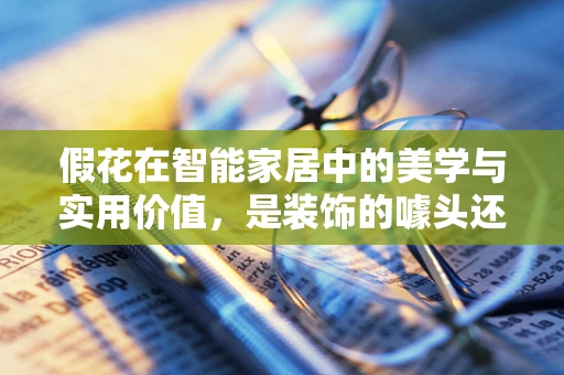 假花在智能家居中的美学与实用价值，是装饰的噱头还是智能生活的真谛？