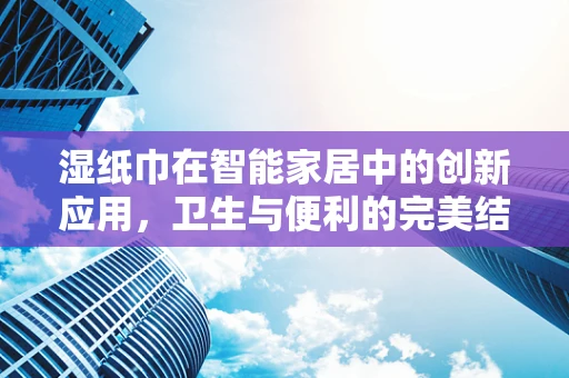 湿纸巾在智能家居中的创新应用，卫生与便利的完美结合？