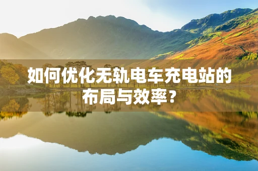 如何优化无轨电车充电站的布局与效率？