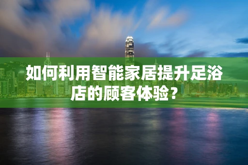 如何利用智能家居提升足浴店的顾客体验？