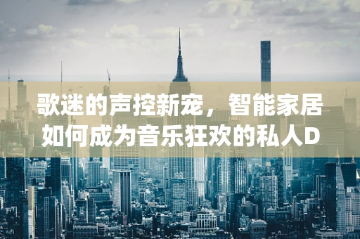 歌迷的声控新宠，智能家居如何成为音乐狂欢的私人DJ？