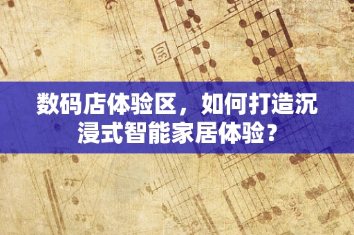 数码店体验区，如何打造沉浸式智能家居体验？